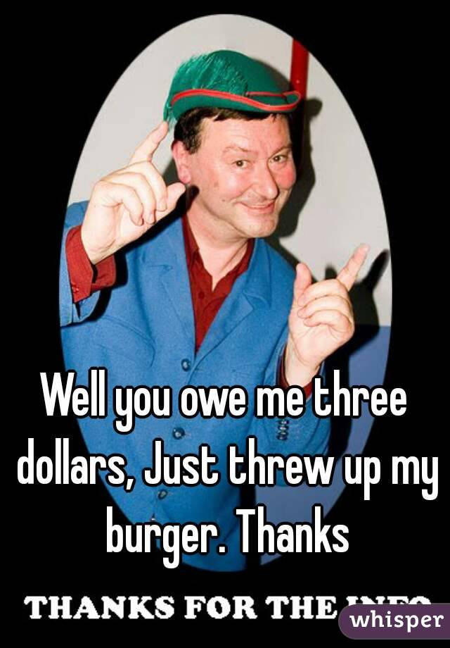 Well you owe me three dollars, Just threw up my burger. Thanks
