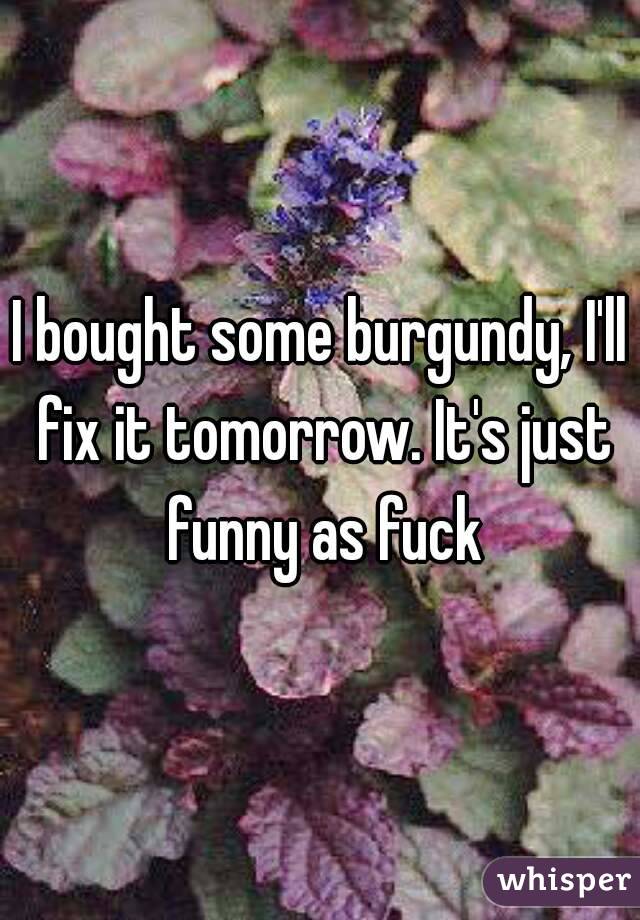 I bought some burgundy, I'll fix it tomorrow. It's just funny as fuck