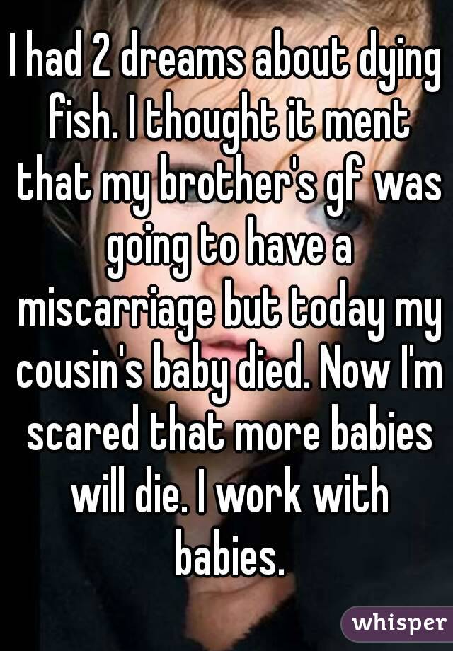 I had 2 dreams about dying fish. I thought it ment that my brother's gf was going to have a miscarriage but today my cousin's baby died. Now I'm scared that more babies will die. I work with babies.