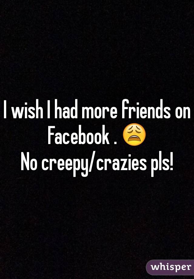 I wish I had more friends on Facebook . 😩
No creepy/crazies pls!
