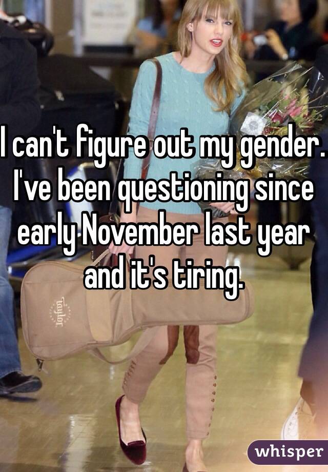 I can't figure out my gender. I've been questioning since early November last year and it's tiring.