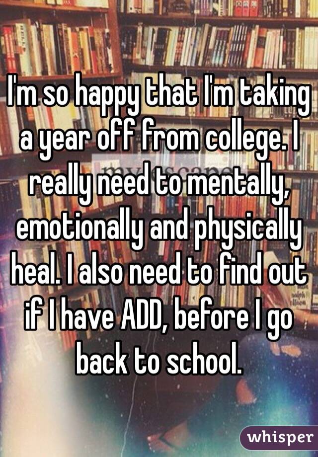 I'm so happy that I'm taking a year off from college. I really need to mentally, emotionally and physically heal. I also need to find out if I have ADD, before I go back to school.