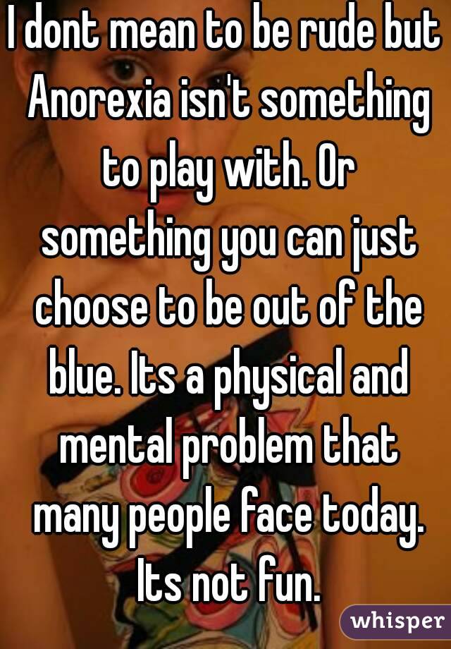 I dont mean to be rude but Anorexia isn't something to play with. Or something you can just choose to be out of the blue. Its a physical and mental problem that many people face today. Its not fun.