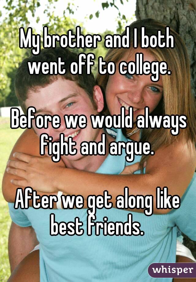 My brother and I both went off to college.

 Before we would always fight and argue. 

After we get along like best friends. 