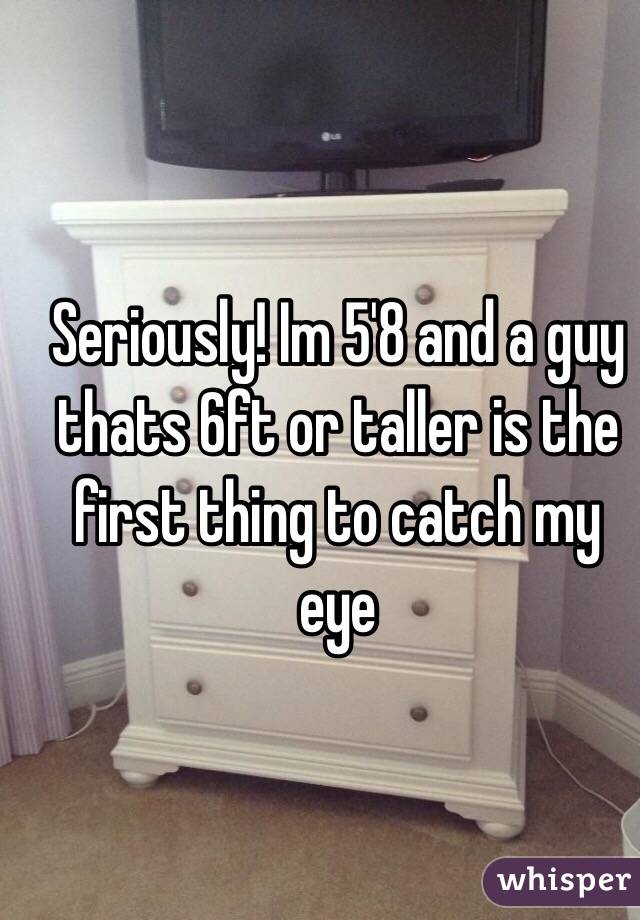 Seriously! Im 5'8 and a guy thats 6ft or taller is the first thing to catch my eye