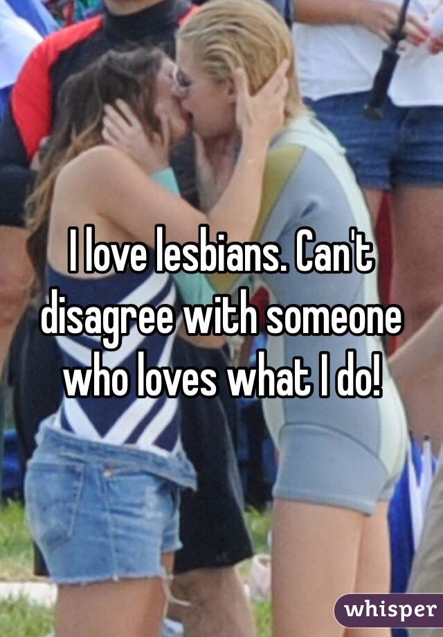 I love lesbians. Can't disagree with someone who loves what I do!