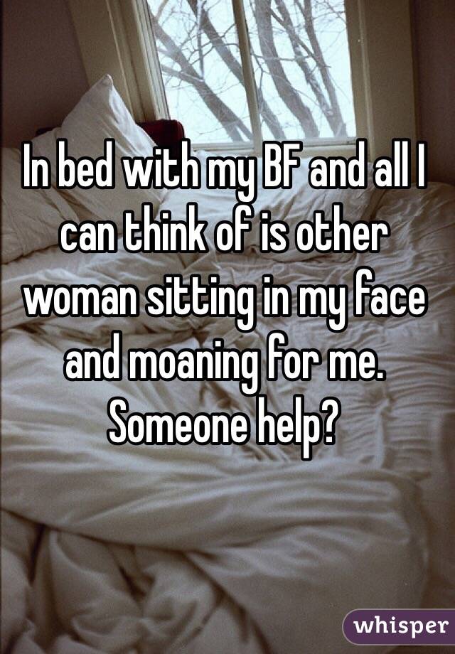 In bed with my BF and all I can think of is other woman sitting in my face and moaning for me. Someone help?
