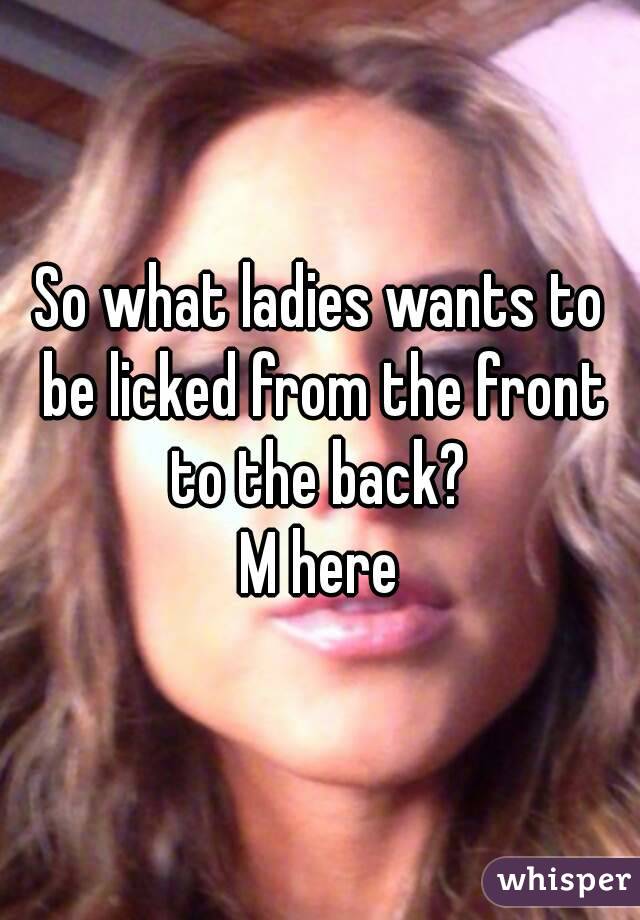 So what ladies wants to be licked from the front to the back? 
M here