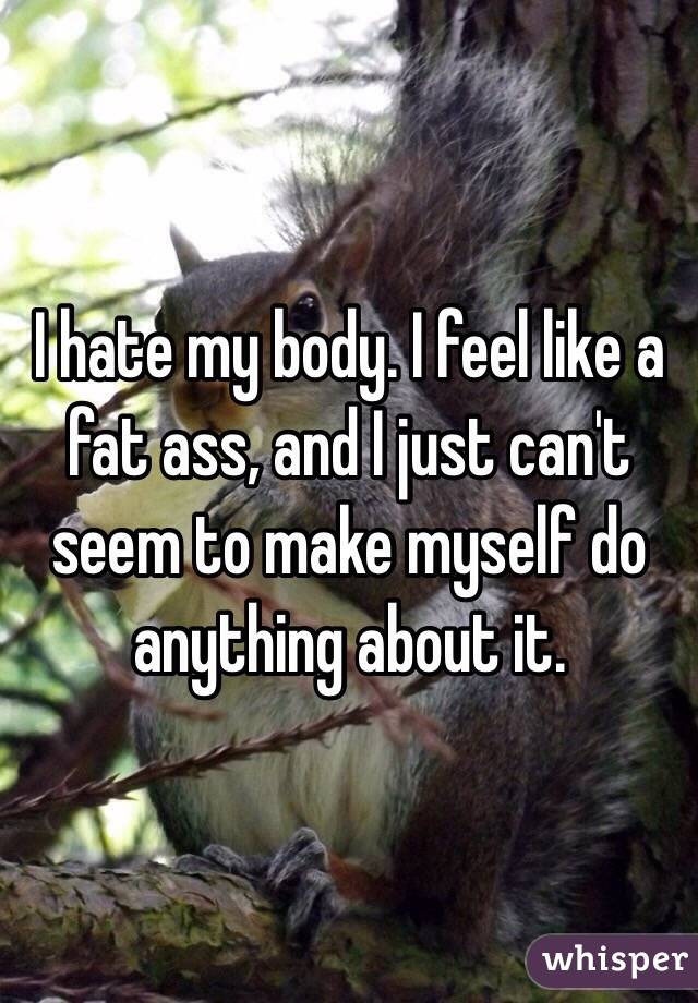 I hate my body. I feel like a fat ass, and I just can't seem to make myself do anything about it.
