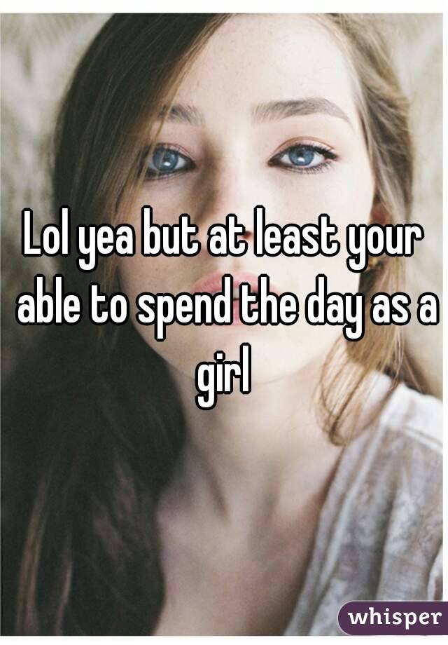 Lol yea but at least your able to spend the day as a girl 
