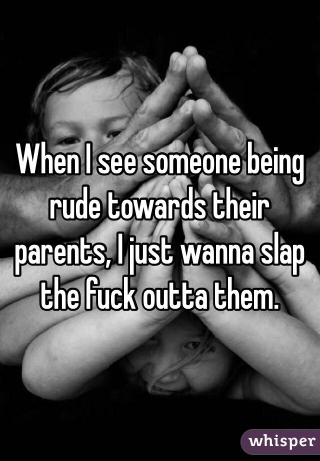 When I see someone being rude towards their parents, I just wanna slap the fuck outta them. 