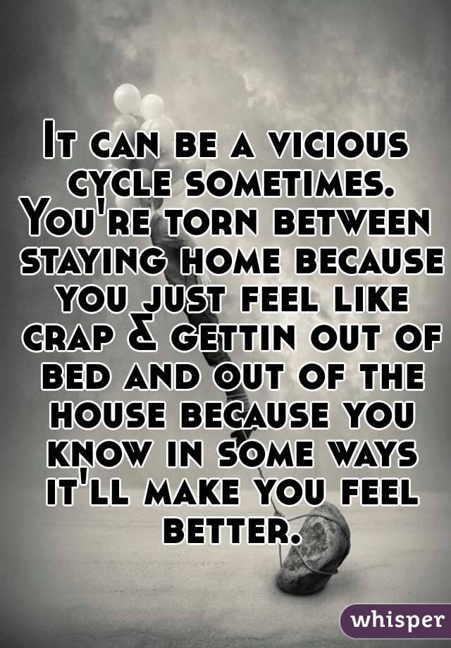 It can be a vicious cycle sometimes.
You're torn between staying home because you just feel like crap & gettin out of bed and out of the house because you know in some ways it'll make you feel better.