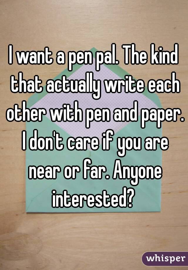 I want a pen pal. The kind that actually write each other with pen and paper. I don't care if you are near or far. Anyone interested? 