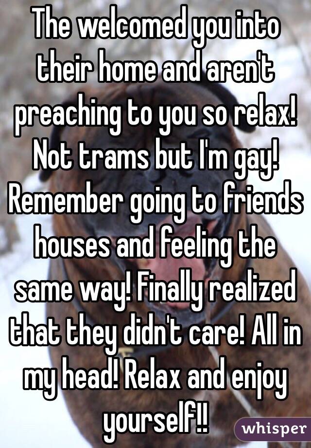 The welcomed you into their home and aren't preaching to you so relax! Not trams but I'm gay! Remember going to friends houses and feeling the same way! Finally realized that they didn't care! All in my head! Relax and enjoy yourself!!