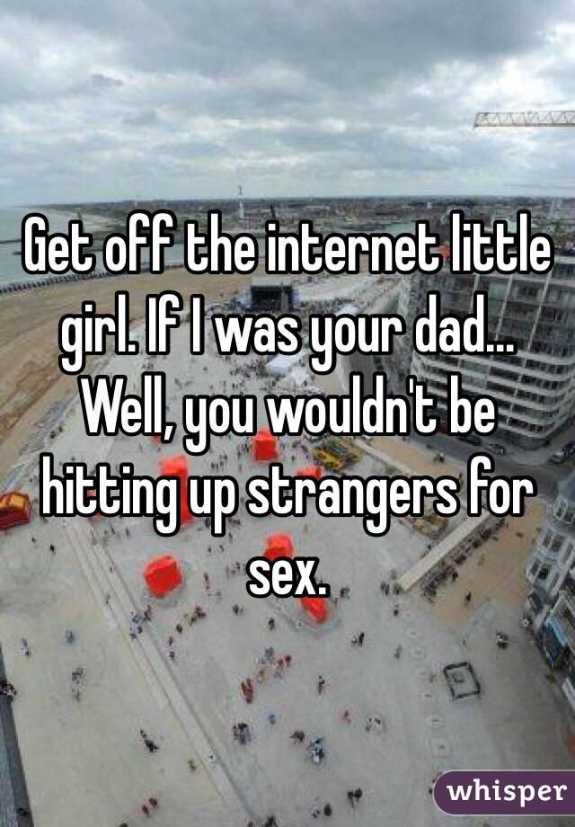 Get off the internet little girl. If I was your dad... Well, you wouldn't be hitting up strangers for sex.