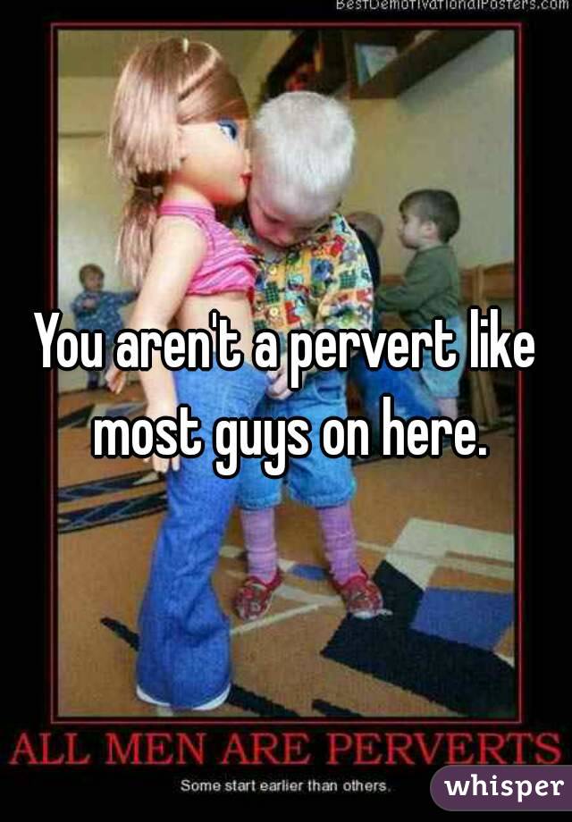You aren't a pervert like most guys on here.