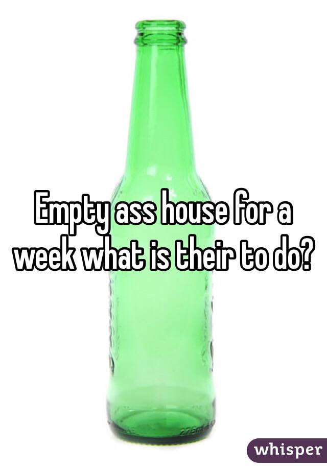 Empty ass house for a week what is their to do? 