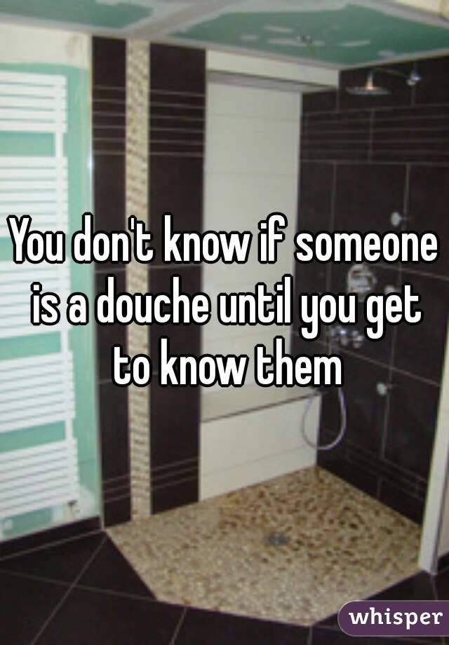 You don't know if someone is a douche until you get to know them