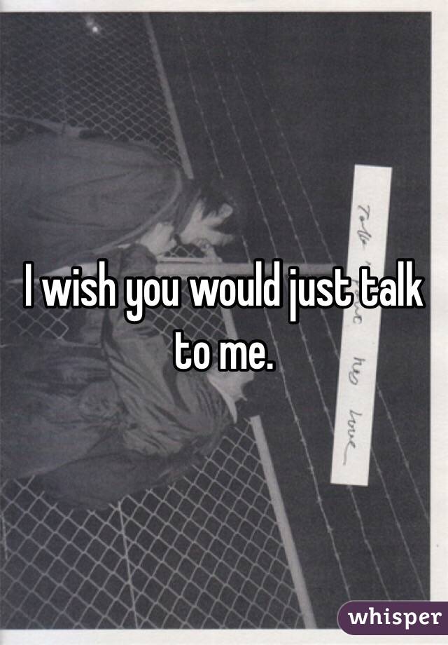 I wish you would just talk to me. 