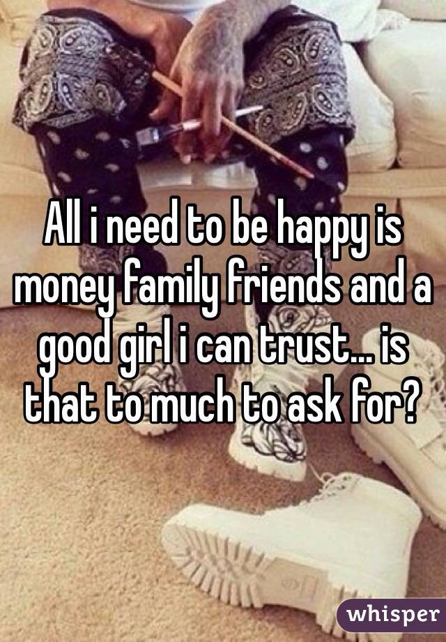 All i need to be happy is money family friends and a good girl i can trust... is that to much to ask for?