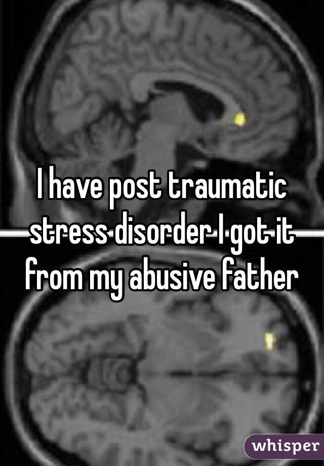 I have post traumatic stress disorder I got it from my abusive father 