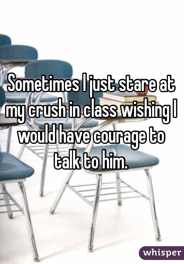 Sometimes I just stare at my crush in class wishing I would have courage to talk to him. 