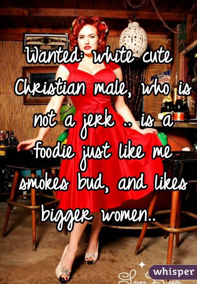 Wanted: white cute Christian male, who is not a jerk .. is a foodie just like me smokes bud, and likes bigger women.. 