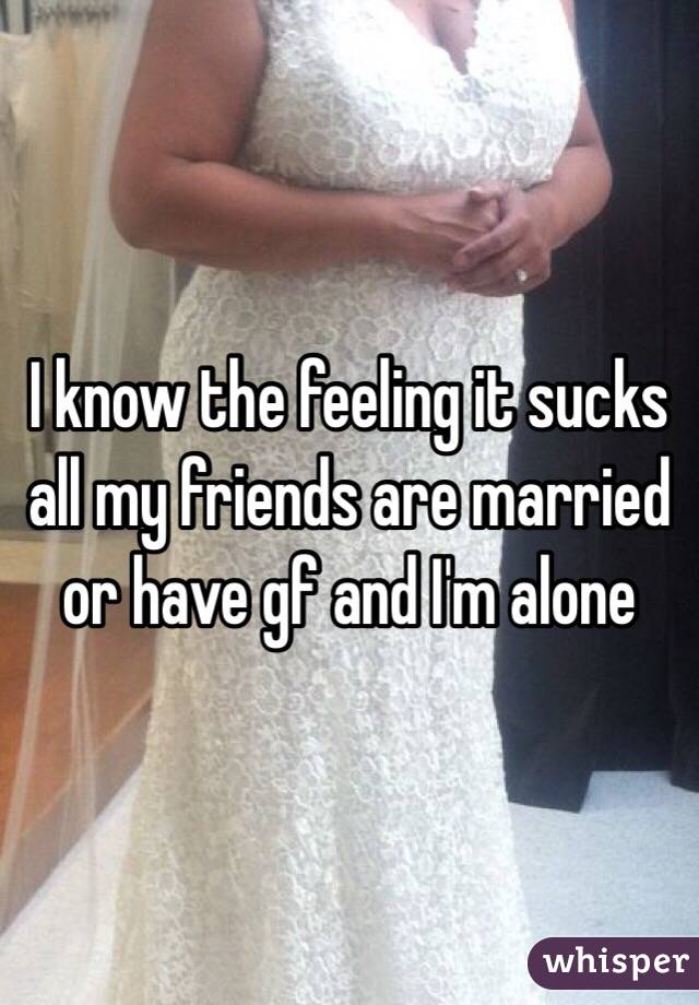 I know the feeling it sucks all my friends are married or have gf and I'm alone