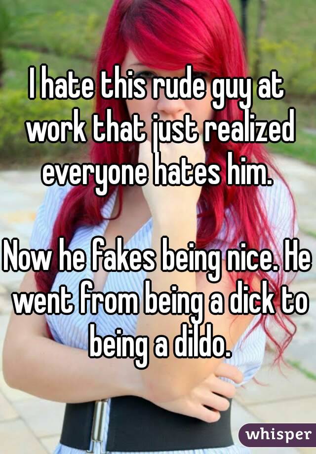 I hate this rude guy at work that just realized everyone hates him. 

Now he fakes being nice. He went from being a dick to being a dildo.