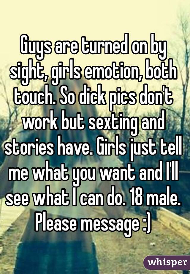Guys are turned on by sight, girls emotion, both touch. So dick pics don't work but sexting and stories have. Girls just tell me what you want and I'll see what I can do. 18 male. Please message :)