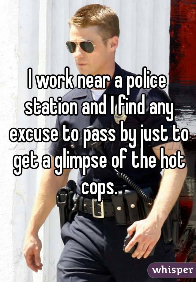I work near a police station and I find any excuse to pass by just to get a glimpse of the hot cops.