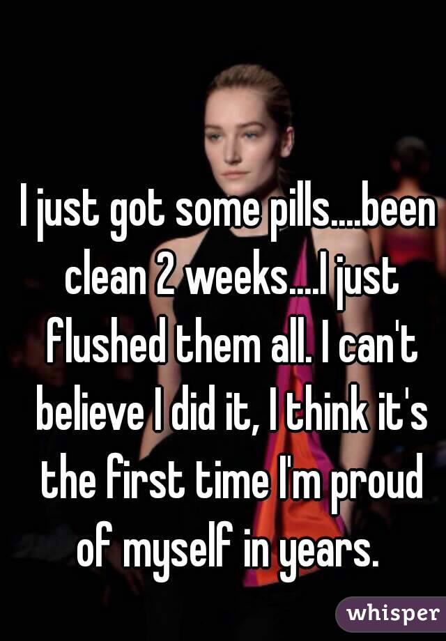 I just got some pills....been clean 2 weeks....I just flushed them all. I can't believe I did it, I think it's the first time I'm proud of myself in years. 