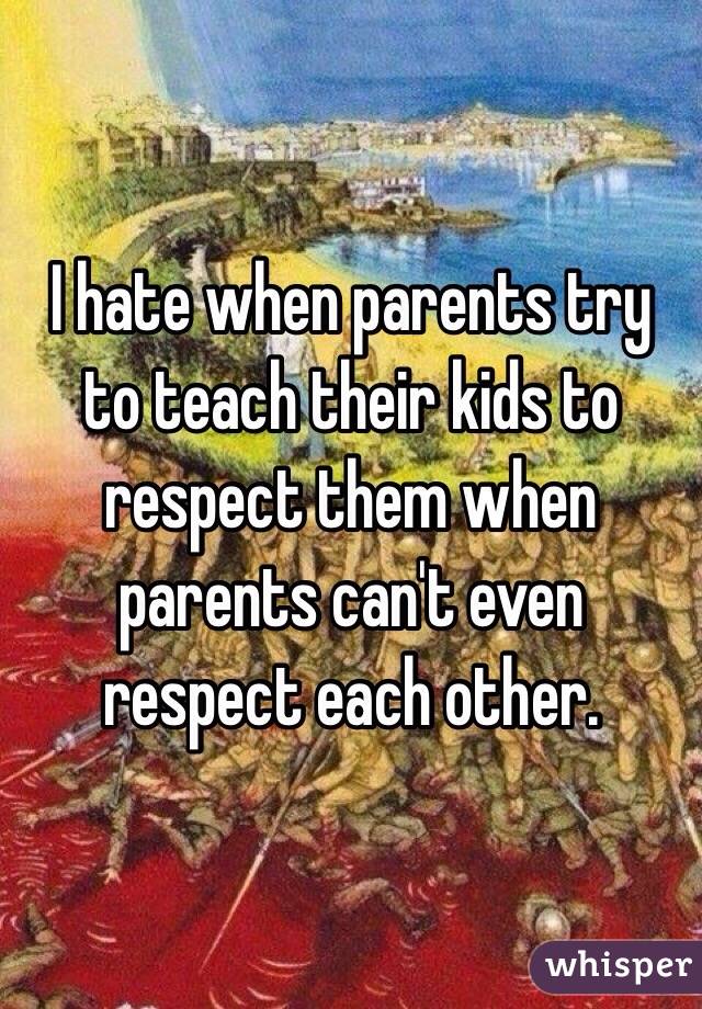I hate when parents try to teach their kids to respect them when parents can't even respect each other.