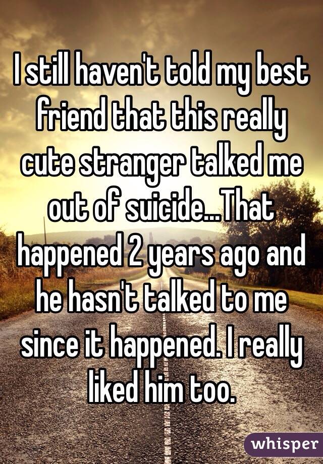 I still haven't told my best friend that this really cute stranger talked me out of suicide...That happened 2 years ago and he hasn't talked to me since it happened. I really liked him too. 