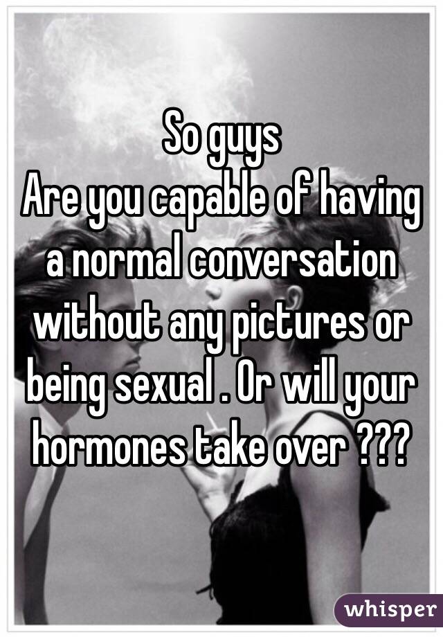 So guys
Are you capable of having a normal conversation without any pictures or being sexual . Or will your hormones take over ??? 