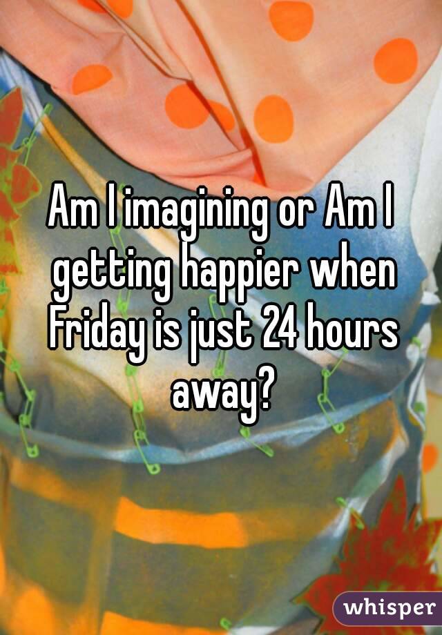 Am I imagining or Am I getting happier when Friday is just 24 hours away?