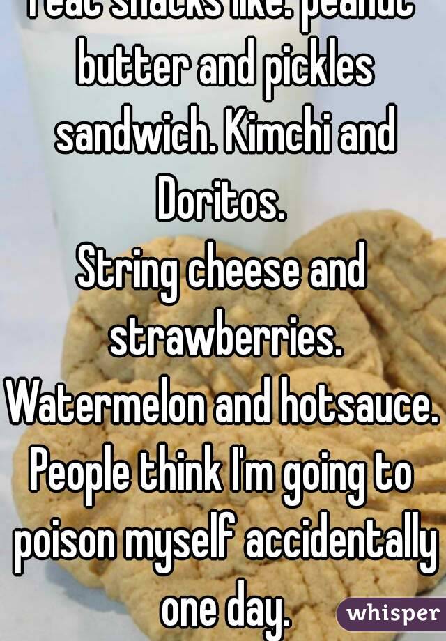 I eat snacks like: peanut butter and pickles sandwich. Kimchi and Doritos. 
String cheese and strawberries.
Watermelon and hotsauce.
People think I'm going to poison myself accidentally one day.