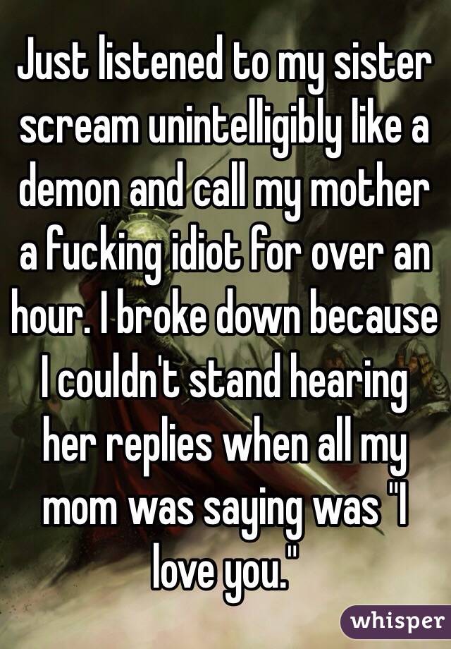Just listened to my sister scream unintelligibly like a demon and call my mother a fucking idiot for over an hour. I broke down because I couldn't stand hearing her replies when all my mom was saying was "I love you."