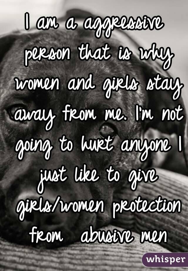 I am a aggressive person that is why women and girls stay away from me. I'm not going to hurt anyone I just like to give girls/women protection from  abusive men