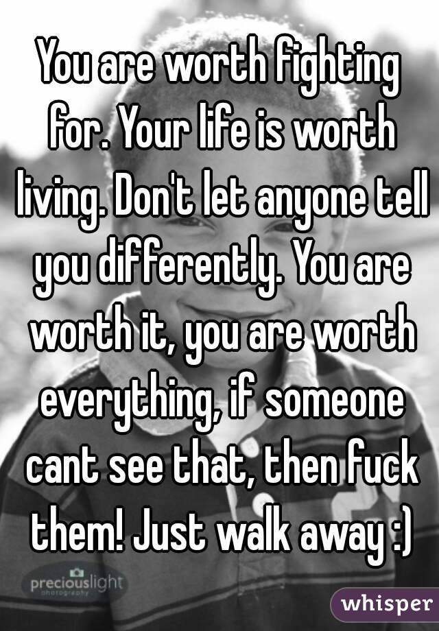 You are worth fighting for. Your life is worth living. Don't let anyone tell you differently. You are worth it, you are worth everything, if someone cant see that, then fuck them! Just walk away :)