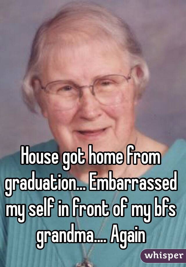 House got home from graduation... Embarrassed my self in front of my bfs grandma.... Again