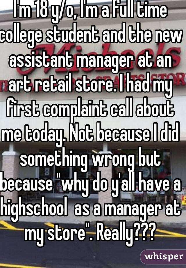 I'm 18 y/o, I'm a full time college student and the new assistant manager at an art retail store. I had my first complaint call about me today. Not because I did something wrong but because "why do y'all have a highschool  as a manager at my store". Really???