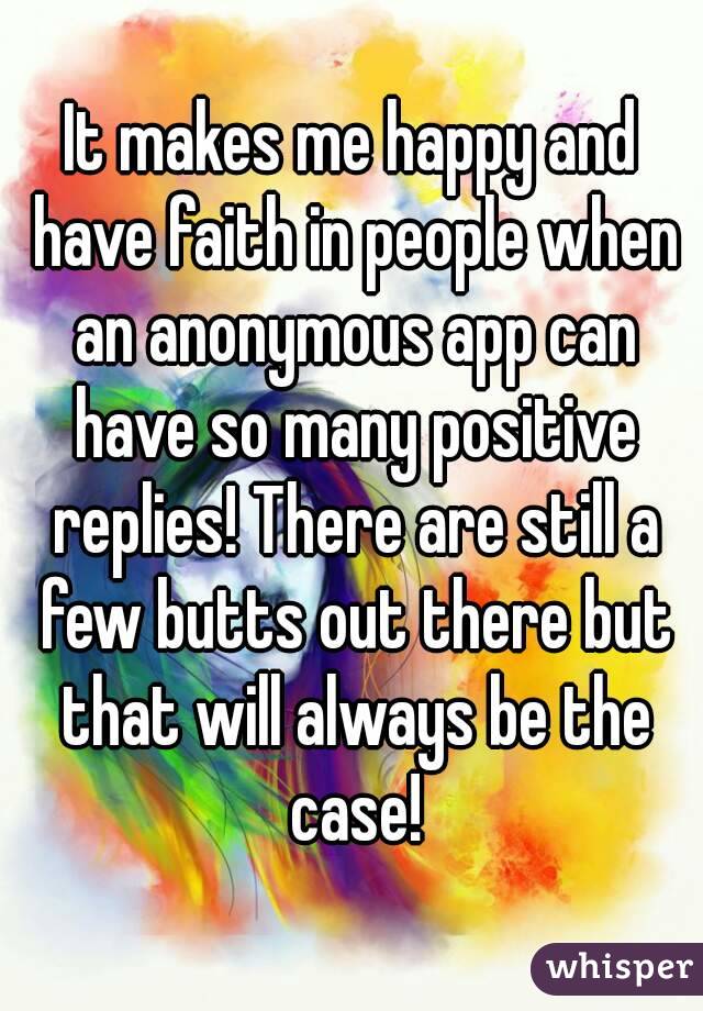 It makes me happy and have faith in people when an anonymous app can have so many positive replies! There are still a few butts out there but that will always be the case!