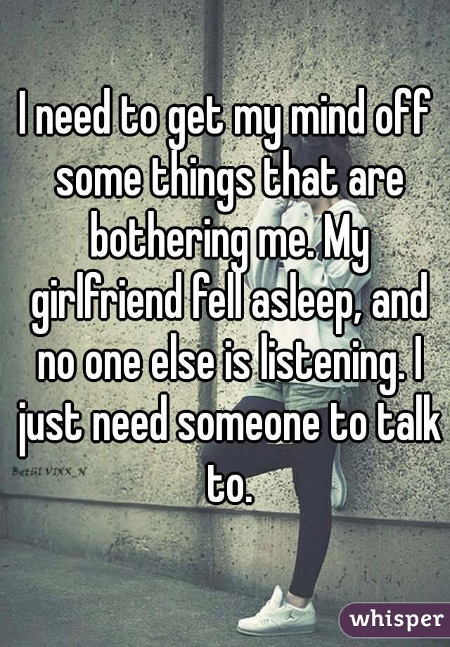 I need to get my mind off some things that are bothering me. My girlfriend fell asleep, and no one else is listening. I just need someone to talk to.