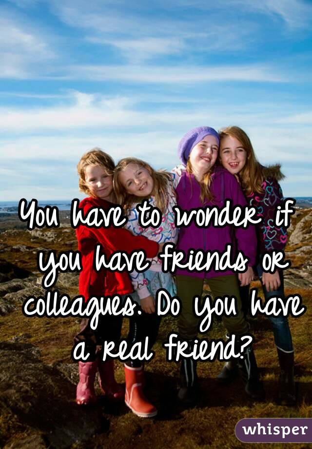 You have to wonder if you have friends or colleagues. Do you have a real friend?