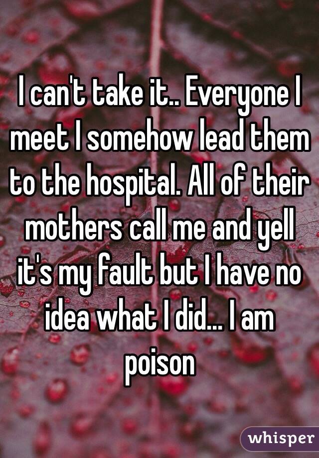 I can't take it.. Everyone I meet I somehow lead them to the hospital. All of their mothers call me and yell it's my fault but I have no idea what I did... I am poison
