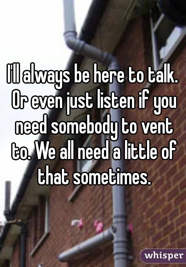 I'll always be here to talk. Or even just listen if you need somebody to vent to. We all need a little of that sometimes.