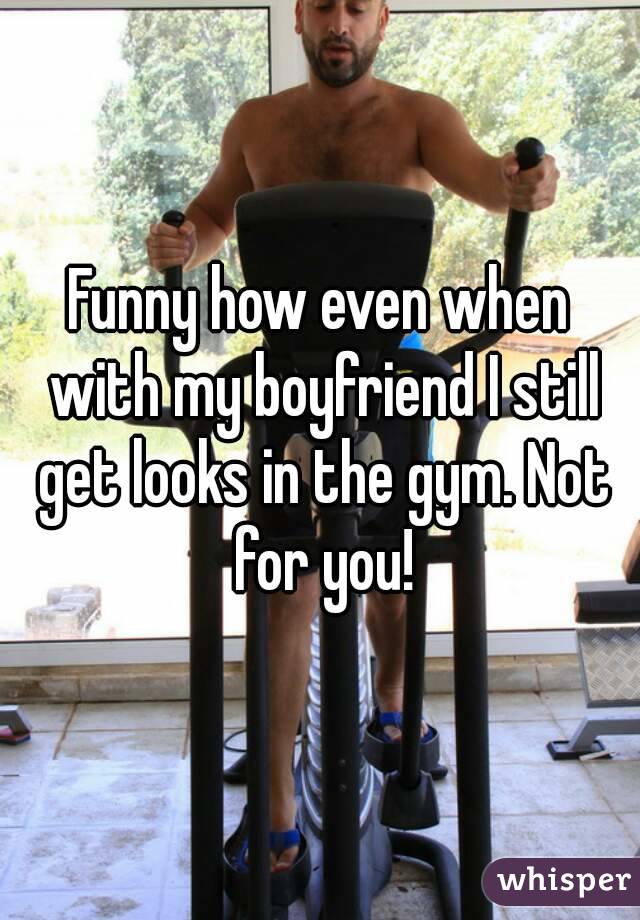 Funny how even when with my boyfriend I still get looks in the gym. Not for you!