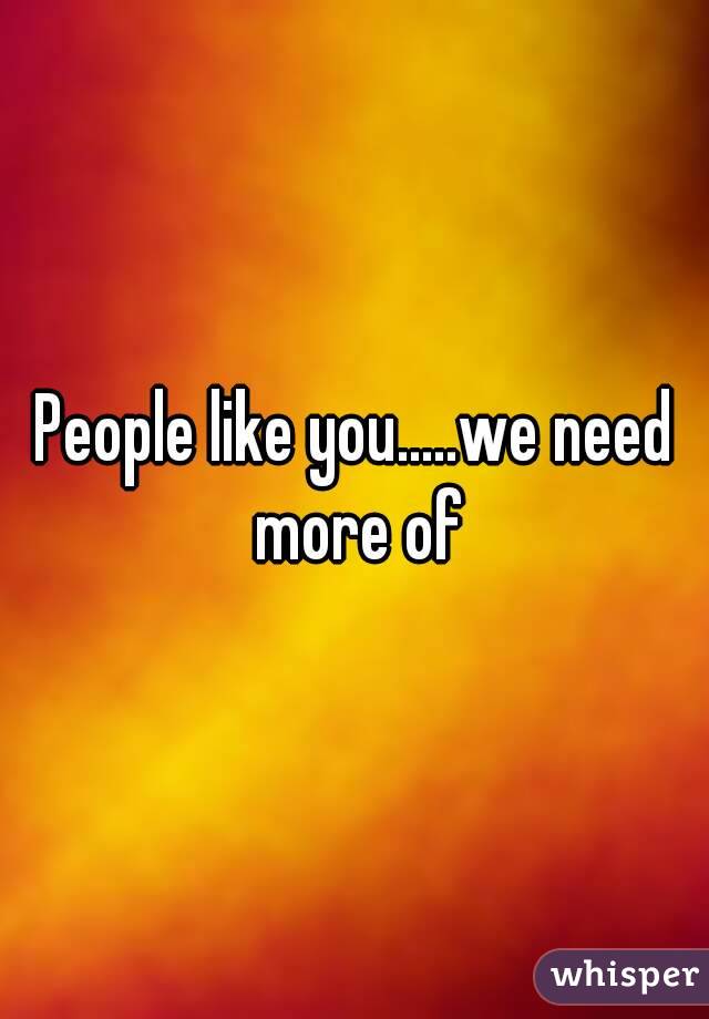 People like you.....we need more of