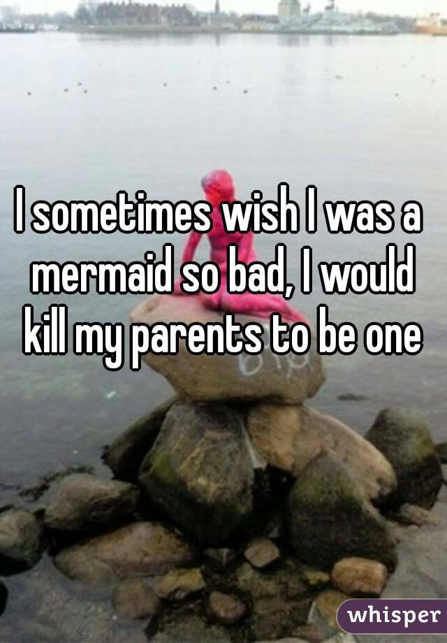 I sometimes wish I was a mermaid so bad, I would kill my parents to be one